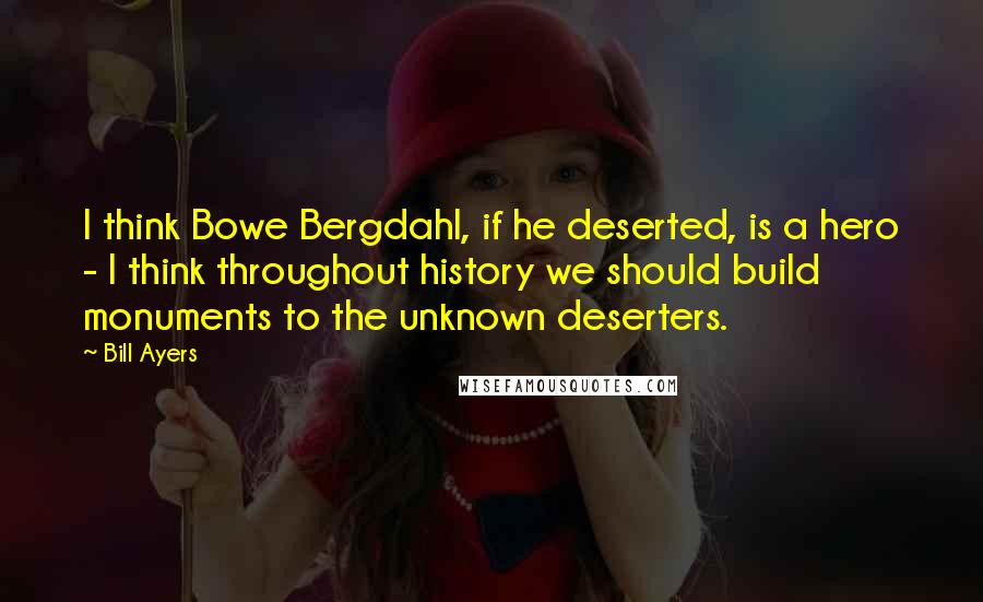 Bill Ayers Quotes: I think Bowe Bergdahl, if he deserted, is a hero - I think throughout history we should build monuments to the unknown deserters.