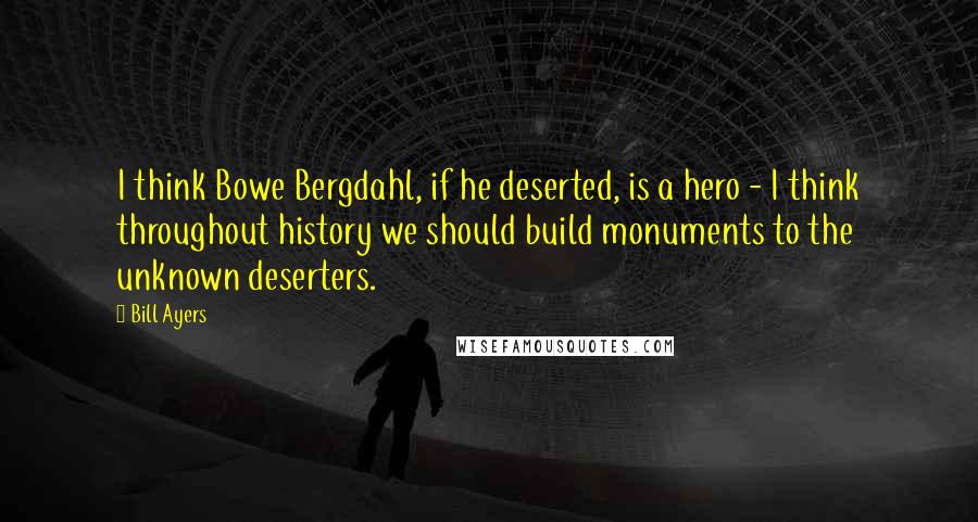 Bill Ayers Quotes: I think Bowe Bergdahl, if he deserted, is a hero - I think throughout history we should build monuments to the unknown deserters.