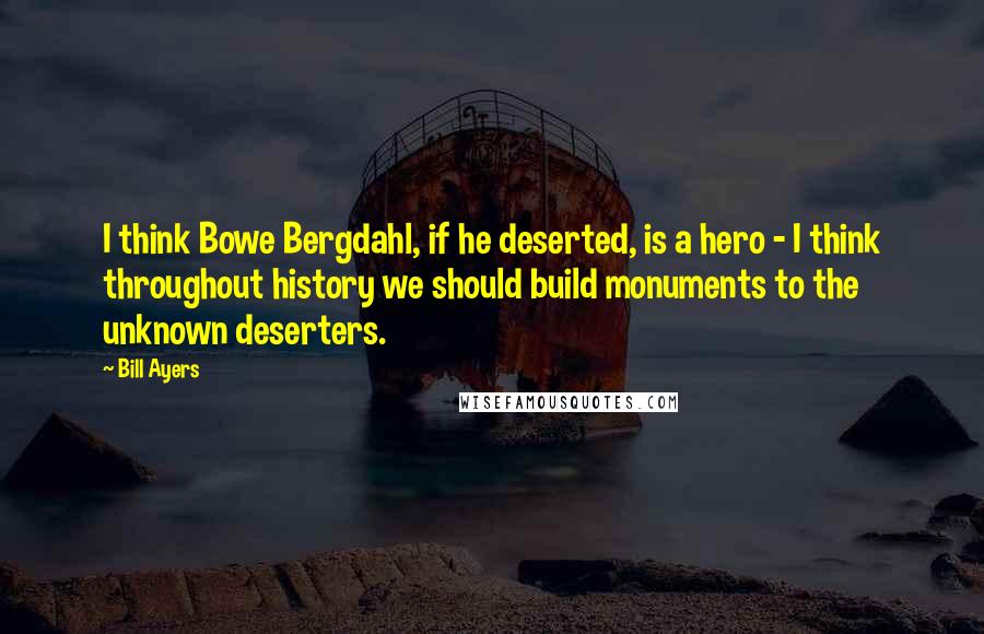 Bill Ayers Quotes: I think Bowe Bergdahl, if he deserted, is a hero - I think throughout history we should build monuments to the unknown deserters.