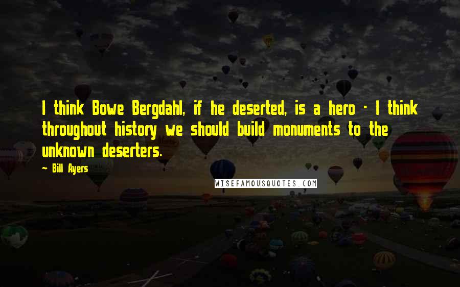 Bill Ayers Quotes: I think Bowe Bergdahl, if he deserted, is a hero - I think throughout history we should build monuments to the unknown deserters.