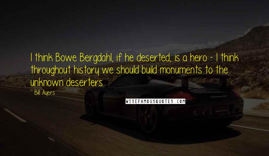 Bill Ayers Quotes: I think Bowe Bergdahl, if he deserted, is a hero - I think throughout history we should build monuments to the unknown deserters.