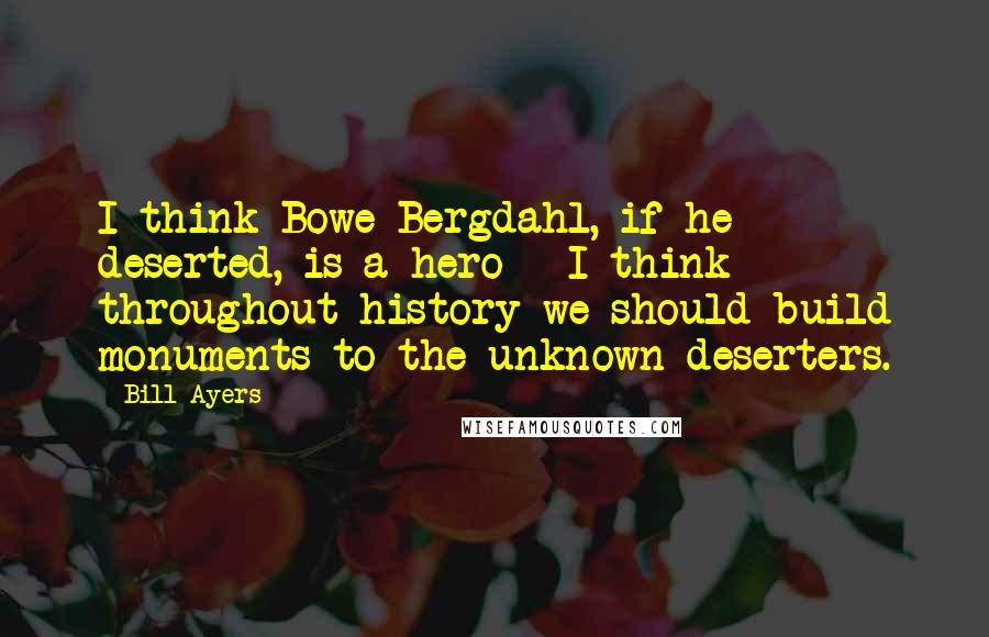 Bill Ayers Quotes: I think Bowe Bergdahl, if he deserted, is a hero - I think throughout history we should build monuments to the unknown deserters.