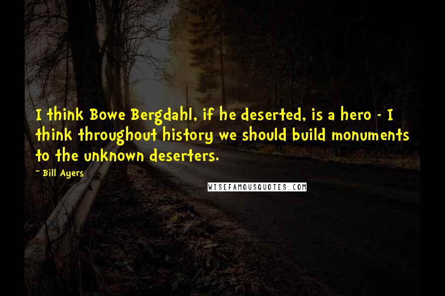 Bill Ayers Quotes: I think Bowe Bergdahl, if he deserted, is a hero - I think throughout history we should build monuments to the unknown deserters.