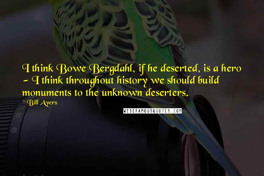 Bill Ayers Quotes: I think Bowe Bergdahl, if he deserted, is a hero - I think throughout history we should build monuments to the unknown deserters.