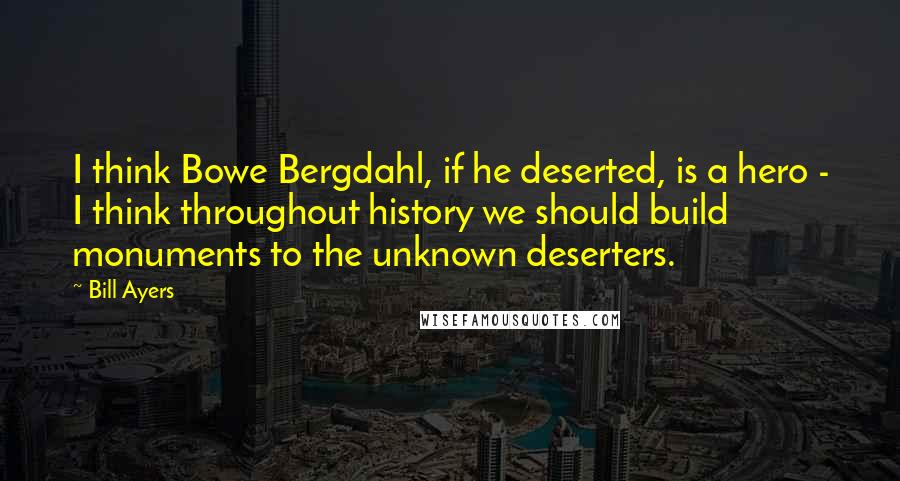 Bill Ayers Quotes: I think Bowe Bergdahl, if he deserted, is a hero - I think throughout history we should build monuments to the unknown deserters.