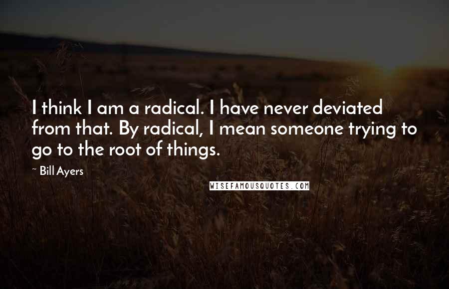 Bill Ayers Quotes: I think I am a radical. I have never deviated from that. By radical, I mean someone trying to go to the root of things.