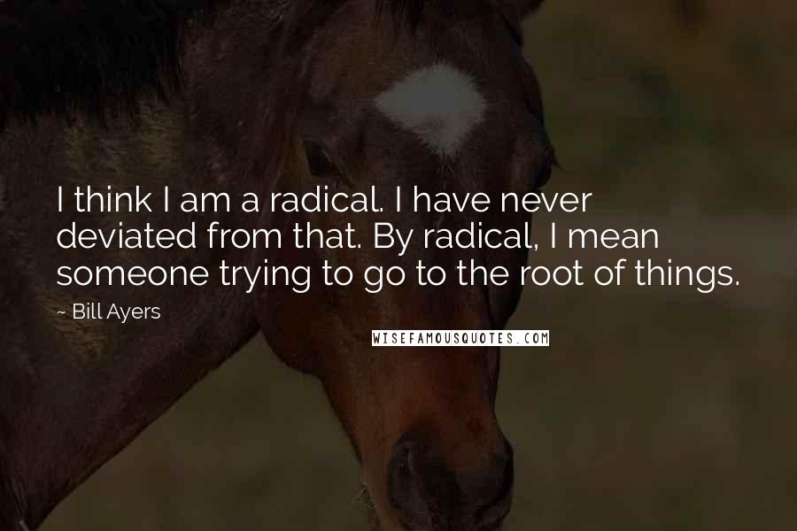 Bill Ayers Quotes: I think I am a radical. I have never deviated from that. By radical, I mean someone trying to go to the root of things.