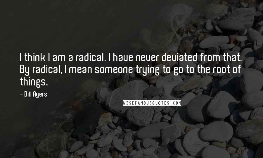 Bill Ayers Quotes: I think I am a radical. I have never deviated from that. By radical, I mean someone trying to go to the root of things.