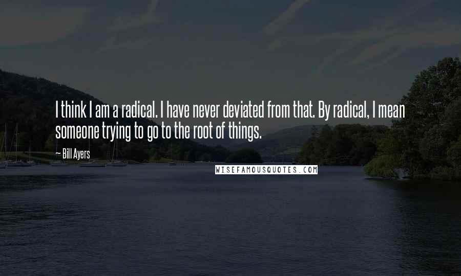 Bill Ayers Quotes: I think I am a radical. I have never deviated from that. By radical, I mean someone trying to go to the root of things.