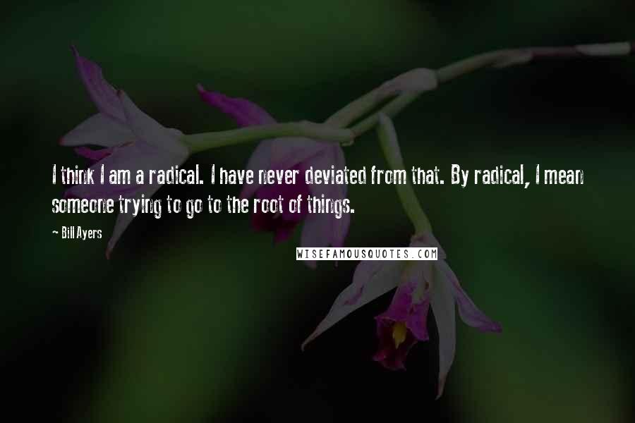 Bill Ayers Quotes: I think I am a radical. I have never deviated from that. By radical, I mean someone trying to go to the root of things.