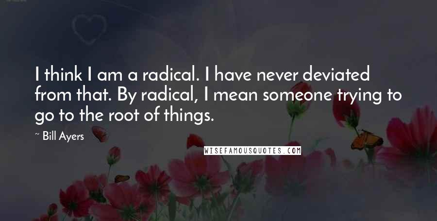 Bill Ayers Quotes: I think I am a radical. I have never deviated from that. By radical, I mean someone trying to go to the root of things.