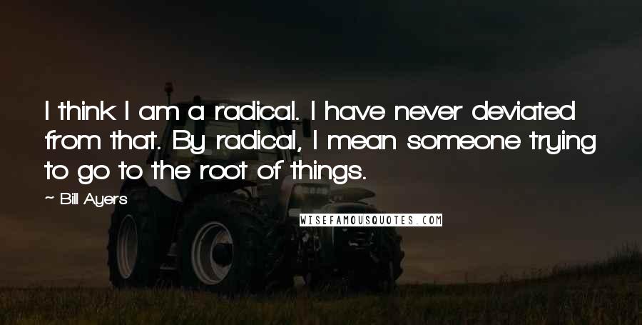 Bill Ayers Quotes: I think I am a radical. I have never deviated from that. By radical, I mean someone trying to go to the root of things.