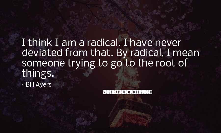 Bill Ayers Quotes: I think I am a radical. I have never deviated from that. By radical, I mean someone trying to go to the root of things.