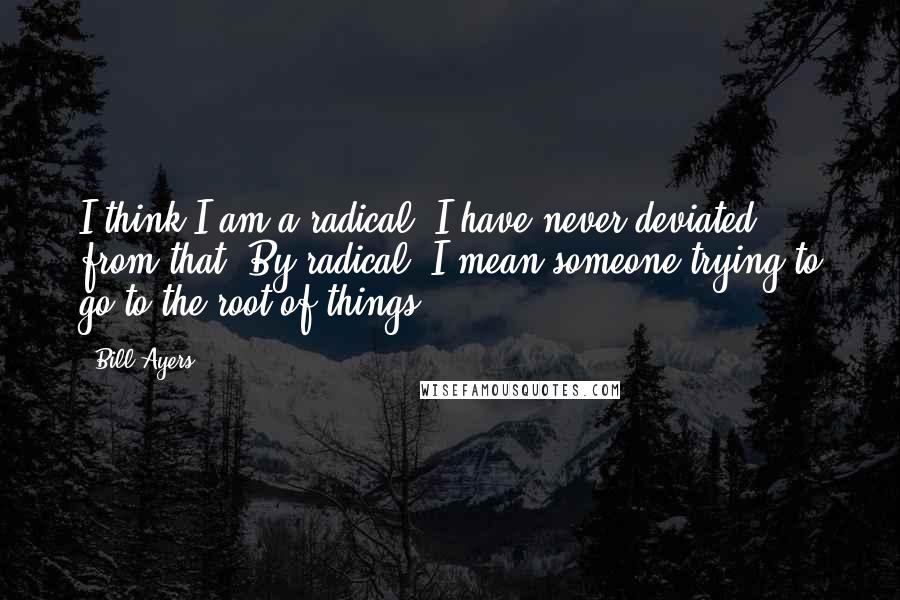 Bill Ayers Quotes: I think I am a radical. I have never deviated from that. By radical, I mean someone trying to go to the root of things.