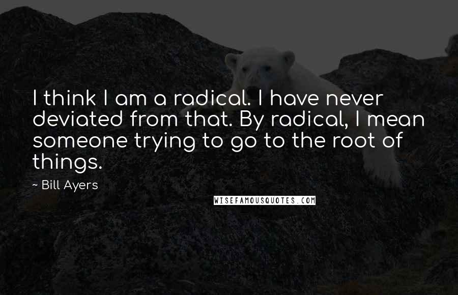 Bill Ayers Quotes: I think I am a radical. I have never deviated from that. By radical, I mean someone trying to go to the root of things.