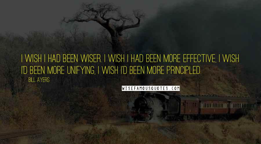 Bill Ayers Quotes: I wish I had been wiser. I wish I had been more effective, I wish I'd been more unifying, I wish I'd been more principled.