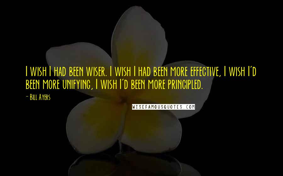 Bill Ayers Quotes: I wish I had been wiser. I wish I had been more effective, I wish I'd been more unifying, I wish I'd been more principled.