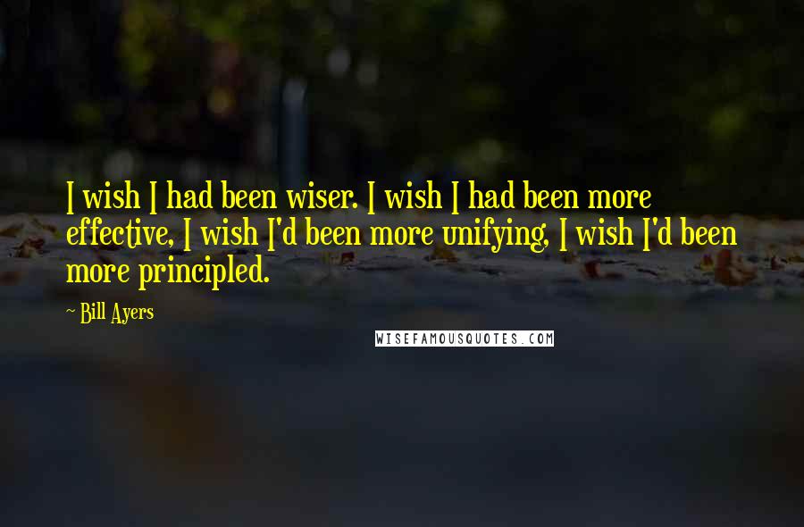 Bill Ayers Quotes: I wish I had been wiser. I wish I had been more effective, I wish I'd been more unifying, I wish I'd been more principled.