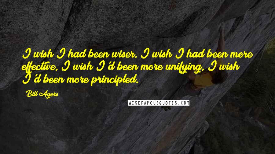 Bill Ayers Quotes: I wish I had been wiser. I wish I had been more effective, I wish I'd been more unifying, I wish I'd been more principled.