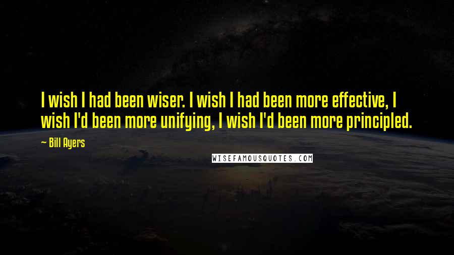 Bill Ayers Quotes: I wish I had been wiser. I wish I had been more effective, I wish I'd been more unifying, I wish I'd been more principled.