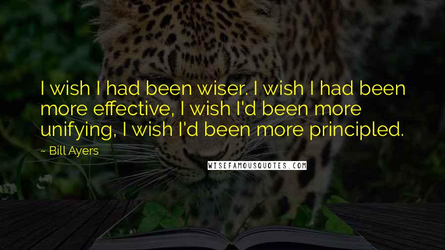 Bill Ayers Quotes: I wish I had been wiser. I wish I had been more effective, I wish I'd been more unifying, I wish I'd been more principled.