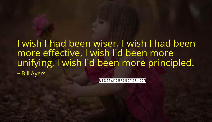 Bill Ayers Quotes: I wish I had been wiser. I wish I had been more effective, I wish I'd been more unifying, I wish I'd been more principled.