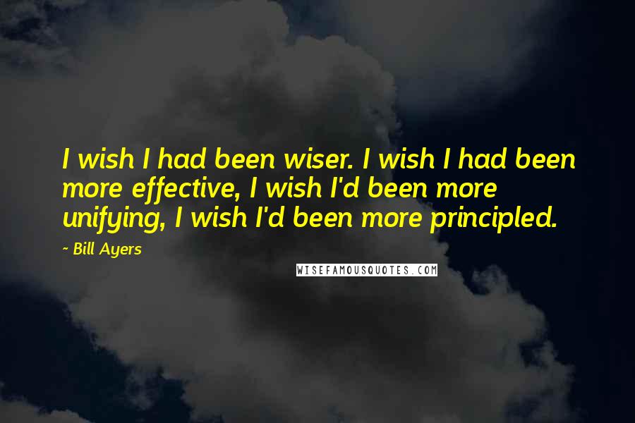 Bill Ayers Quotes: I wish I had been wiser. I wish I had been more effective, I wish I'd been more unifying, I wish I'd been more principled.