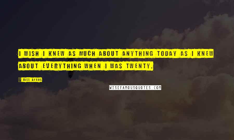 Bill Ayers Quotes: I wish I knew as much about anything today as I knew about everything when I was twenty.