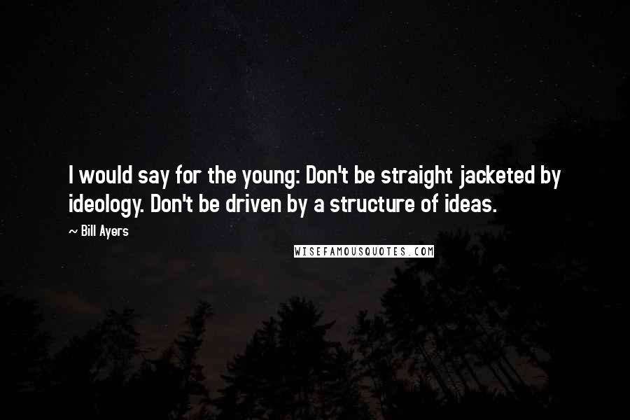 Bill Ayers Quotes: I would say for the young: Don't be straight jacketed by ideology. Don't be driven by a structure of ideas.
