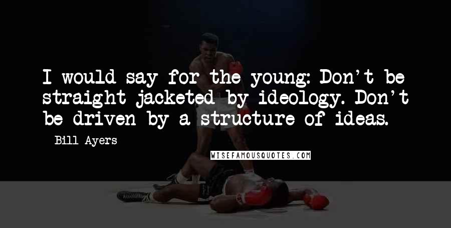 Bill Ayers Quotes: I would say for the young: Don't be straight jacketed by ideology. Don't be driven by a structure of ideas.