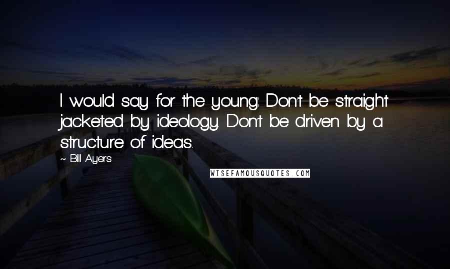 Bill Ayers Quotes: I would say for the young: Don't be straight jacketed by ideology. Don't be driven by a structure of ideas.
