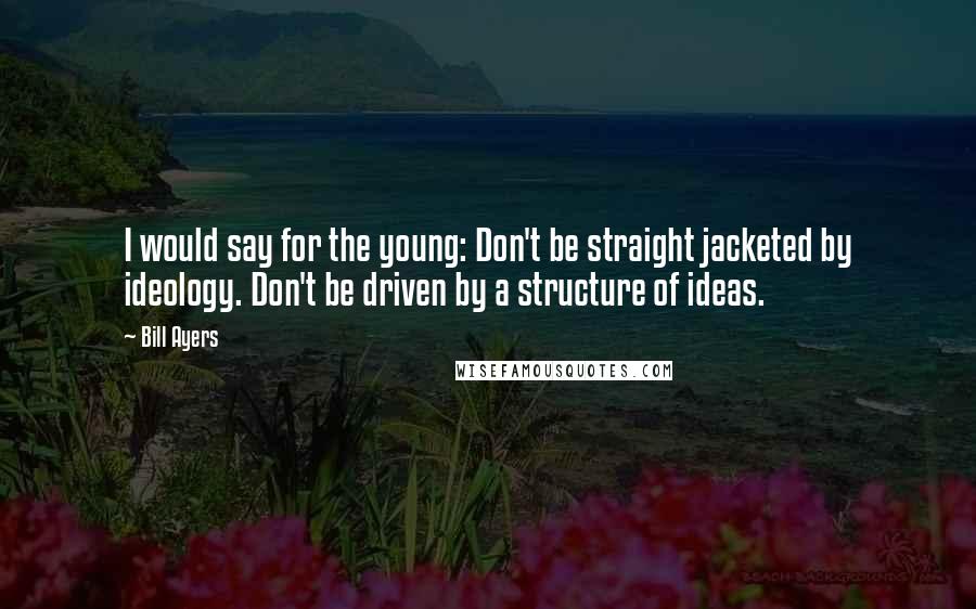 Bill Ayers Quotes: I would say for the young: Don't be straight jacketed by ideology. Don't be driven by a structure of ideas.