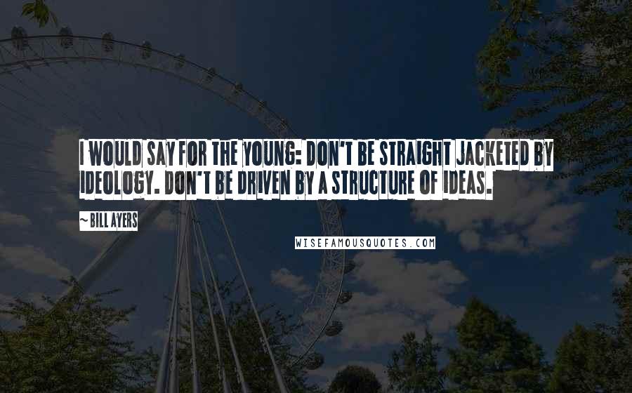 Bill Ayers Quotes: I would say for the young: Don't be straight jacketed by ideology. Don't be driven by a structure of ideas.