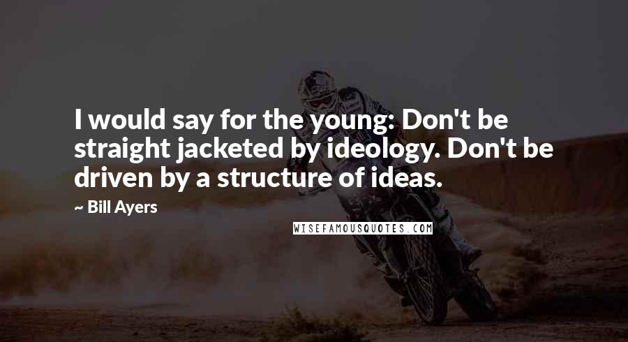 Bill Ayers Quotes: I would say for the young: Don't be straight jacketed by ideology. Don't be driven by a structure of ideas.