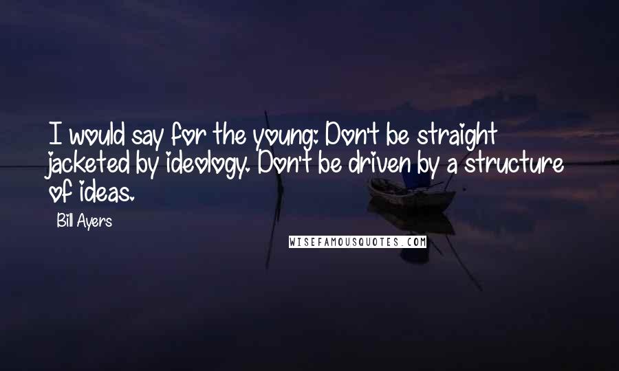 Bill Ayers Quotes: I would say for the young: Don't be straight jacketed by ideology. Don't be driven by a structure of ideas.
