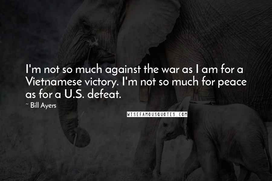 Bill Ayers Quotes: I'm not so much against the war as I am for a Vietnamese victory. I'm not so much for peace as for a U.S. defeat.