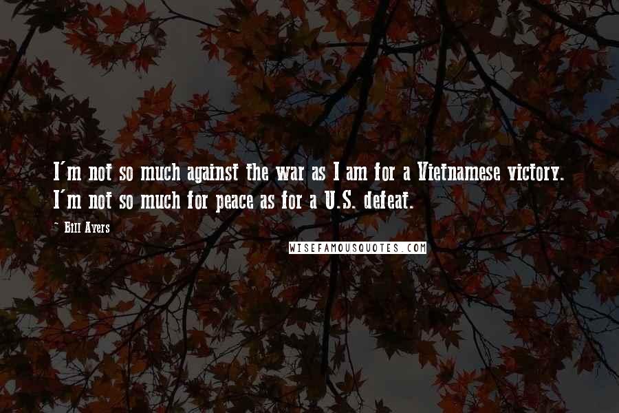 Bill Ayers Quotes: I'm not so much against the war as I am for a Vietnamese victory. I'm not so much for peace as for a U.S. defeat.