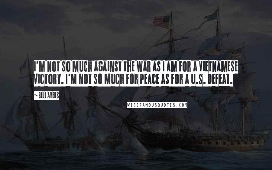 Bill Ayers Quotes: I'm not so much against the war as I am for a Vietnamese victory. I'm not so much for peace as for a U.S. defeat.