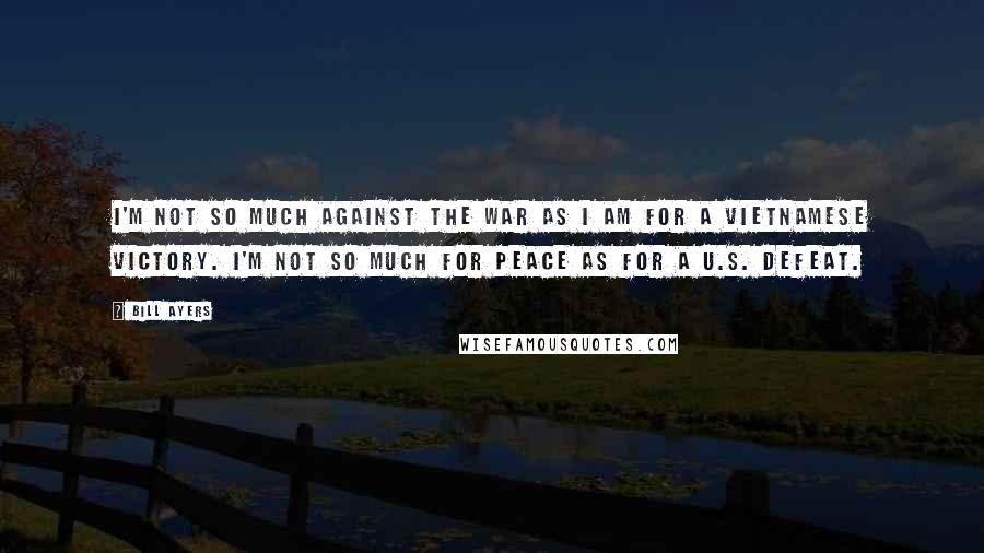Bill Ayers Quotes: I'm not so much against the war as I am for a Vietnamese victory. I'm not so much for peace as for a U.S. defeat.