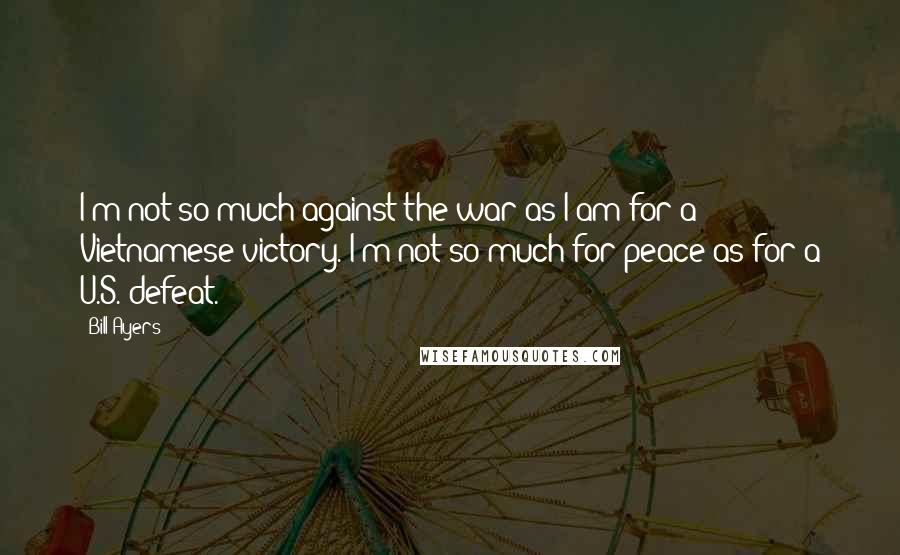 Bill Ayers Quotes: I'm not so much against the war as I am for a Vietnamese victory. I'm not so much for peace as for a U.S. defeat.