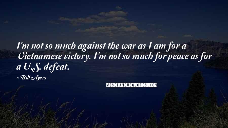 Bill Ayers Quotes: I'm not so much against the war as I am for a Vietnamese victory. I'm not so much for peace as for a U.S. defeat.