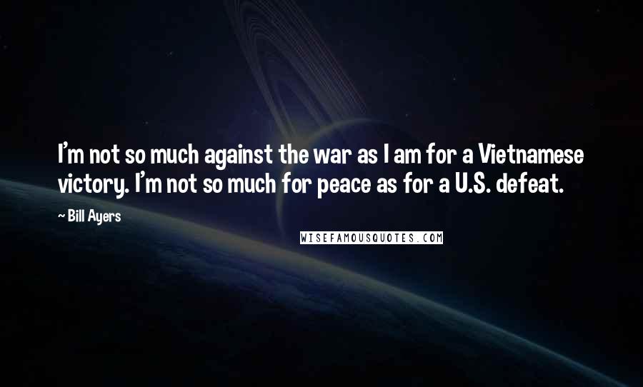 Bill Ayers Quotes: I'm not so much against the war as I am for a Vietnamese victory. I'm not so much for peace as for a U.S. defeat.