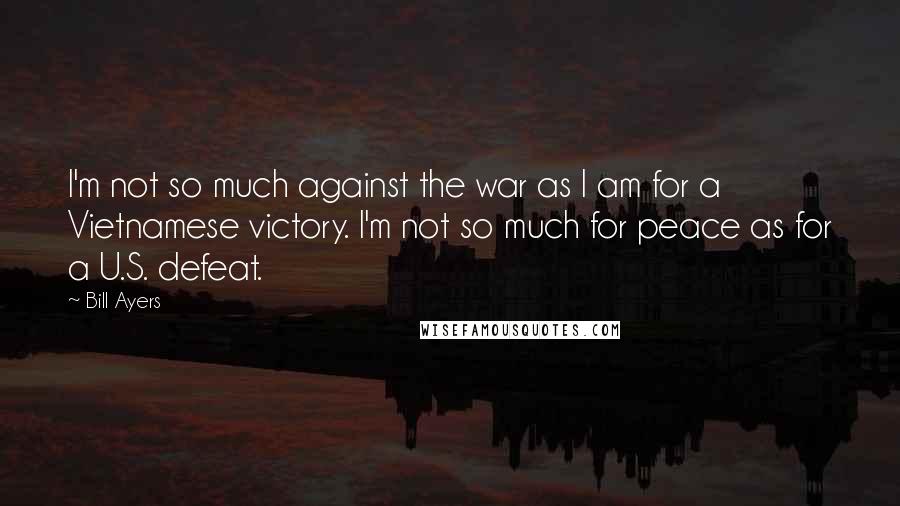 Bill Ayers Quotes: I'm not so much against the war as I am for a Vietnamese victory. I'm not so much for peace as for a U.S. defeat.