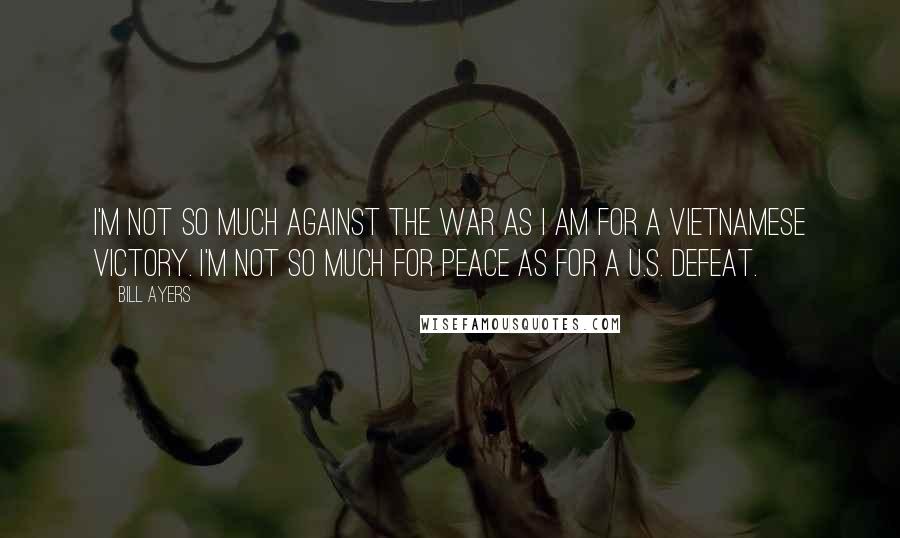 Bill Ayers Quotes: I'm not so much against the war as I am for a Vietnamese victory. I'm not so much for peace as for a U.S. defeat.