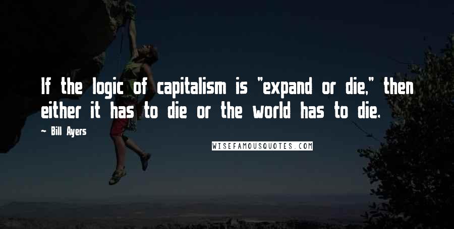 Bill Ayers Quotes: If the logic of capitalism is "expand or die," then either it has to die or the world has to die.