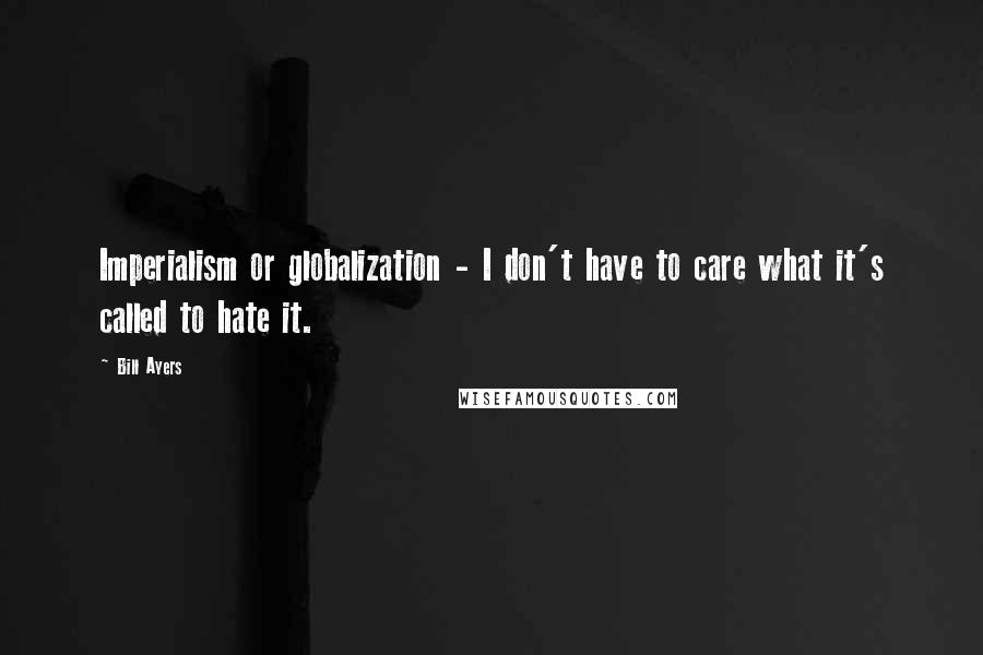 Bill Ayers Quotes: Imperialism or globalization - I don't have to care what it's called to hate it.