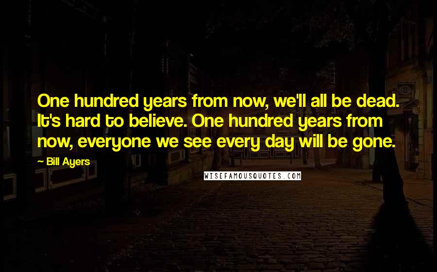 Bill Ayers Quotes: One hundred years from now, we'll all be dead. It's hard to believe. One hundred years from now, everyone we see every day will be gone.