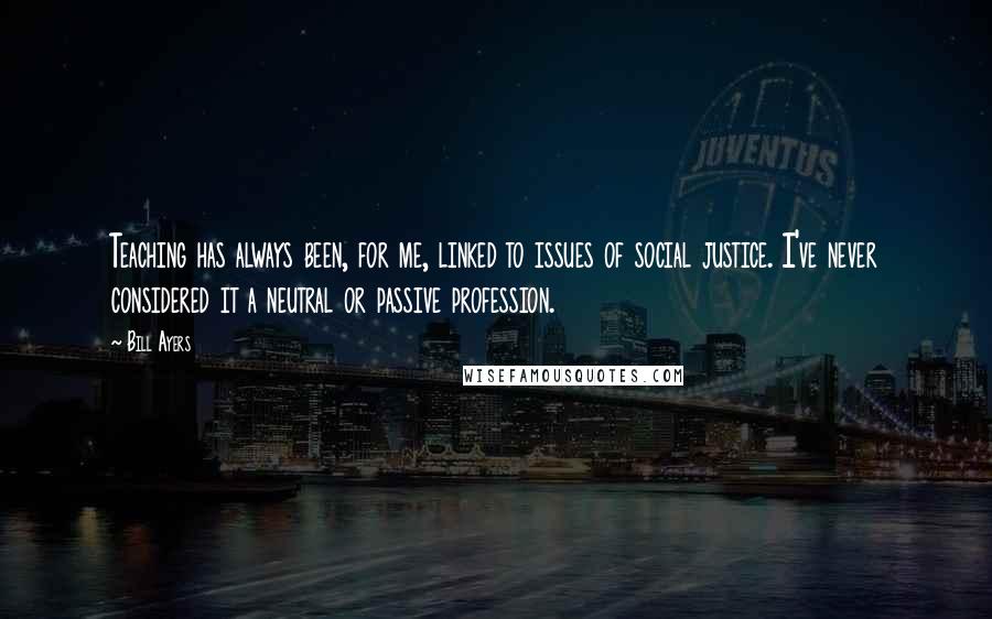 Bill Ayers Quotes: Teaching has always been, for me, linked to issues of social justice. I've never considered it a neutral or passive profession.