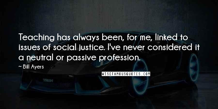 Bill Ayers Quotes: Teaching has always been, for me, linked to issues of social justice. I've never considered it a neutral or passive profession.