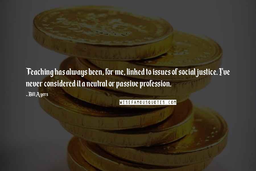 Bill Ayers Quotes: Teaching has always been, for me, linked to issues of social justice. I've never considered it a neutral or passive profession.